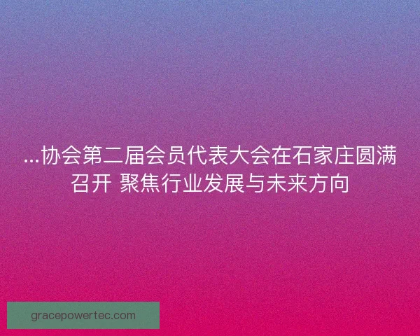 ...协会第二届会员代表大会在石家庄圆满召开 聚焦行业发展与未来方向
