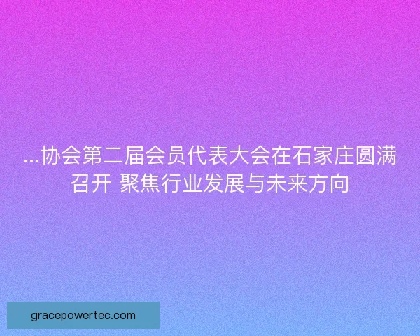 ...协会第二届会员代表大会在石家庄圆满召开 聚焦行业发展与未来方向